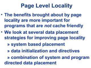 Page Level Locality
• The benefits brought about by page
locality are more important for
programs that are not cache friendly
• We look at several data placement
strategies for improving page locality
» system based placement
» data initialization and directives
» combination of system and program
directed data placement
 