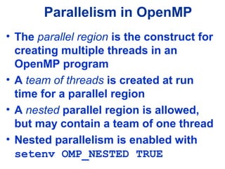 Parallelism in OpenMP
• The parallel region is the construct for
creating multiple threads in an
OpenMP program
• A team of threads is created at run
time for a parallel region
• A nested parallel region is allowed,
but may contain a team of one thread
• Nested parallelism is enabled with
setenv OMP_NESTED TRUE
 