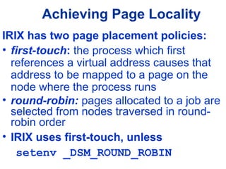 Achieving Page Locality
IRIX has two page placement policies:
• first-touch: the process which first
references a virtual address causes that
address to be mapped to a page on the
node where the process runs
• round-robin: pages allocated to a job are
selected from nodes traversed in round-
robin order
• IRIX uses first-touch, unless
setenv _DSM_ROUND_ROBIN
 