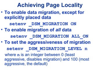 Achieving Page Locality
• To enable data migration, except for
explicitly placed data
setenv _DSM_MIGRATION ON
• To enable migration of all data
setenv _DSM_MIGRATION ALL_ON
• To set the aggressiveness of migration
setenv _DSM_MIGRATION_LEVEL n
where n is an integer between 0 (least
aggressive, disables migration) and 100 (most
aggressive, the default)
 
