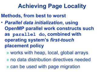 Achieving Page Locality
Methods, from best to worst
• Parallel data initialization, using
OpenMP parallel work constructs such
as parallel do, combined with
operating system’s first-touch
placement policy
» works with heap, local, global arrays
» no data distribution directives needed
» can be used with page migration
 