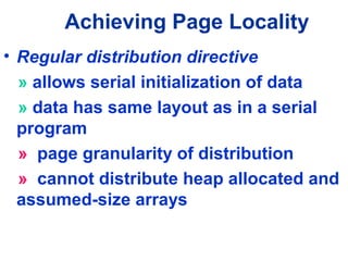 Achieving Page Locality
• Regular distribution directive
» allows serial initialization of data
» data has same layout as in a serial
program
» page granularity of distribution
» cannot distribute heap allocated and
assumed-size arrays
 