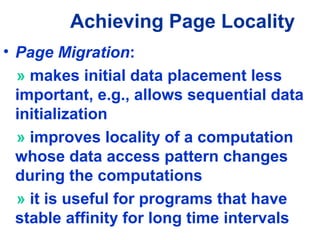 Achieving Page Locality
• Page Migration:
» makes initial data placement less
important, e.g., allows sequential data
initialization
» improves locality of a computation
whose data access pattern changes
during the computations
» it is useful for programs that have
stable affinity for long time intervals
 