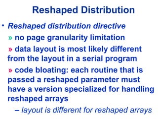 Reshaped Distribution
• Reshaped distribution directive
» no page granularity limitation
» data layout is most likely different
from the layout in a serial program
» code bloating: each routine that is
passed a reshaped parameter must
have a version specialized for handling
reshaped arrays
– layout is different for reshaped arrays
 