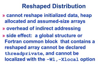 » cannot reshape initialized data, heap
allocated and assumed-size arrays
» overhead of indirect addressing
» side effect: a global structure or
Fortran common block that contains a
reshaped array cannot be declared
threadprivate, and cannot be
localized with the -Wl,-Xlocal option
Reshaped Distribution
 