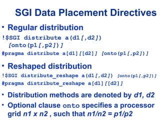 • Regular distribution
!$SGI distribute a(d1[,d2])
[onto(p1[,p2])]
#pragma distribute a[d1][[d2]] [onto(p1[,p2])]
• Reshaped distribution
!$SGI distribute_reshape a(d1[,d2]) [onto(p1[,p2])]
#pragma distribute_reshape a[d1][[d2]]
• Distribution methods are denoted by d1, d2
• Optional clause onto specifies a processor
grid n1 x n2 , such that n1/n2 = p1/p2
SGI Data Placement Directives
 