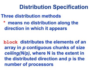 Three distribution methods
* means no distribution along the
direction in which it appears
block distributes the elements of an
array in p contiguous chunks of size
ceiling(N/p), where N is the extent in
the distributed direction and p is the
number of processors
Distribution Specification
 