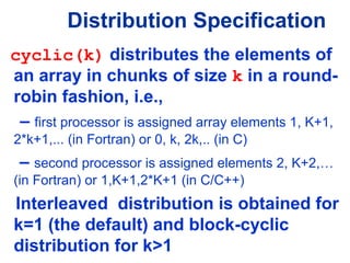cyclic(k) distributes the elements of
an array in chunks of size k in a round-
robin fashion, i.e.,
– first processor is assigned array elements 1, K+1,
2*k+1,... (in Fortran) or 0, k, 2k,.. (in C)
– second processor is assigned elements 2, K+2,…
(in Fortran) or 1,K+1,2*K+1 (in C/C++)
Interleaved distribution is obtained for
k=1 (the default) and block-cyclic
distribution for k>1
Distribution Specification
 