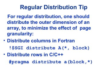 For regular distribution, one should
distribute the outer dimension of an
array, to minimize the effect of page
granularity:
• Distribute columns in Fortran
!$SGI distribute A(*, block)
• Distribute rows in C/C++
#pragma distribute a(block,*)
Regular Distribution Tip
 