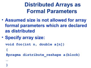 • Assumed size is not allowed for array
formal parameters which are declared
as distributed
• Specify array size:
void foo(int n, double a[n])
{
#pragma distribute_reshape a(block)
…
}
Distributed Arrays as
Formal Parameters
 