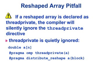 If a reshaped array is declared as
threadprivate, the compiler will
silently ignore the threadprivate
directive
» threadprivate is quietly ignored:
double a[n]
#pragma omp threadprivate(a)
#pragma distribute_reshape a(block)
Reshaped Array Pitfall
 