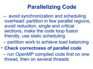 Parallelizing Code
– avoid synchronization and scheduling
overhead: partition in few parallel regions,
avoid reduction, single and critical
sections, make the code loop fusion
friendly, use static scheduling
– partition work to achieve load balancing
• Check correctness of parallel code
– run OpenMP compiled code first on one
thread, then on several threads
 
