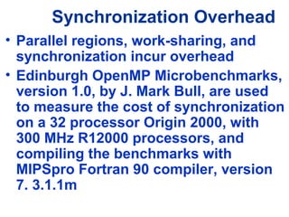 Synchronization Overhead
• Parallel regions, work-sharing, and
synchronization incur overhead
• Edinburgh OpenMP Microbenchmarks,
version 1.0, by J. Mark Bull, are used
to measure the cost of synchronization
on a 32 processor Origin 2000, with
300 MHz R12000 processors, and
compiling the benchmarks with
MIPSpro Fortran 90 compiler, version
7. 3.1.1m
 