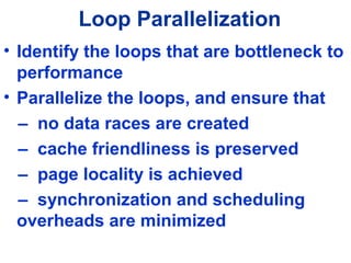 Loop Parallelization
• Identify the loops that are bottleneck to
performance
• Parallelize the loops, and ensure that
– no data races are created
– cache friendliness is preserved
– page locality is achieved
– synchronization and scheduling
overheads are minimized
 