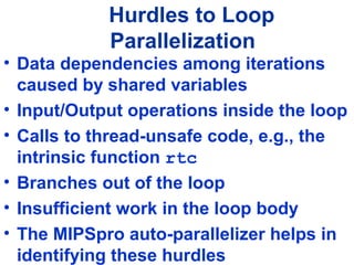 Hurdles to Loop
Parallelization
• Data dependencies among iterations
caused by shared variables
• Input/Output operations inside the loop
• Calls to thread-unsafe code, e.g., the
intrinsic function rtc
• Branches out of the loop
• Insufficient work in the loop body
• The MIPSpro auto-parallelizer helps in
identifying these hurdles
 