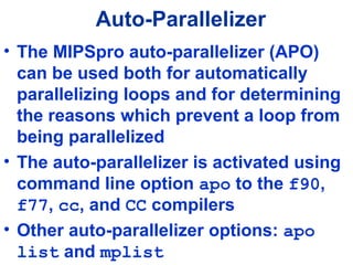 Auto-Parallelizer
• The MIPSpro auto-parallelizer (APO)
can be used both for automatically
parallelizing loops and for determining
the reasons which prevent a loop from
being parallelized
• The auto-parallelizer is activated using
command line option apo to the f90,
f77, cc, and CC compilers
• Other auto-parallelizer options: apo
list and mplist
 