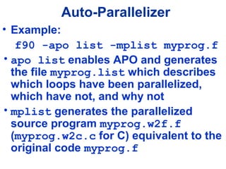 Auto-Parallelizer
• Example:
f90 -apo list -mplist myprog.f
• apo list enables APO and generates
the file myprog.list which describes
which loops have been parallelized,
which have not, and why not
• mplist generates the parallelized
source program myprog.w2f.f
(myprog.w2c.c for C) equivalent to the
original code myprog.f
 