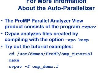 For More Information
About the Auto-Parallelizer
• The ProMP Parallel Analyzer View
product consists of the program cvpav
• Cvpav analyzes files created by
compiling with the option –apo keep
• Try out the tutorial examples:
cd /usr/demos/ProMP/omp_tutorial
make
cvpav -f omp_demo.f
 