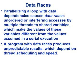 Data Races
• Parallelizing a loop with data
dependencies causes data races:
unordered or interfering accesses by
multiple threads to shared variables,
which make the values of these
variables different from the values
assumed in a serial execution
• A program with data races produces
unpredictable results, which depend on
thread scheduling and speed.
 