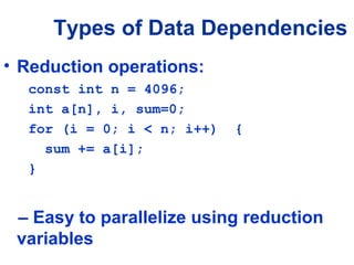 Types of Data Dependencies
• Reduction operations:
const int n = 4096;
int a[n], i, sum=0;
for (i = 0; i < n; i++) {
sum += a[i];
}
– Easy to parallelize using reduction
variables
 