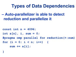 Types of Data Dependencies
– Auto-parallelizer is able to detect
reduction and parallelize it
const int n = 4096;
int a[n], i, sum = 0;
#pragma omp parallel for reduction(+:sum)
for (i = 0; i < n; i++) {
sum += a[i];
}
 
