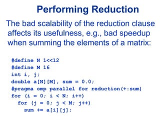 Performing Reduction
The bad scalability of the reduction clause
affects its usefulness, e.g., bad speedup
when summing the elements of a matrix:
#define N 1<<12
#define M 16
int i, j;
double a[N][M], sum = 0.0;
#pragma omp parallel for reduction(+:sum)
for (i = 0; i < N; i++)
for (j = 0; j < M; j++)
sum += a[i][j];
 