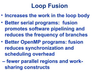 Loop Fusion
• Increases the work in the loop body
• Better serial programs: fusion
promotes software pipelining and
reduces the frequency of branches
• Better OpenMP programs: fusion
reduces synchronization and
scheduling overhead
– fewer parallel regions and work-
sharing constructs
 