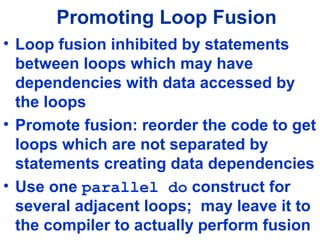 Promoting Loop Fusion
• Loop fusion inhibited by statements
between loops which may have
dependencies with data accessed by
the loops
• Promote fusion: reorder the code to get
loops which are not separated by
statements creating data dependencies
• Use one parallel do construct for
several adjacent loops; may leave it to
the compiler to actually perform fusion
 