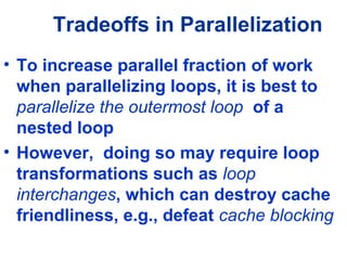 Tradeoffs in Parallelization
• To increase parallel fraction of work
when parallelizing loops, it is best to
parallelize the outermost loop of a
nested loop
• However, doing so may require loop
transformations such as loop
interchanges, which can destroy cache
friendliness, e.g., defeat cache blocking
 