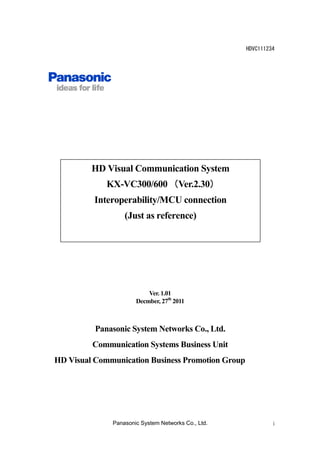 HDVC111234

HD Visual Communication System
KX-VC300/600 （Ver.2.30）
）
Interoperability/MCU connection
(Just as reference)

Ver. 1.01
Decmber, 27th 2011

Panasonic System Networks Co., Ltd.
Communication Systems Business Unit
HD Visual Communication Business Promotion Group

Panasonic System Networks Co., Ltd.

i

 