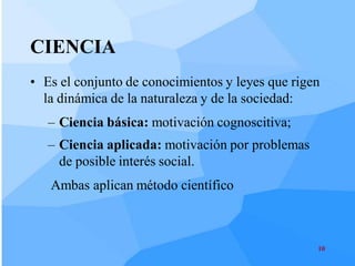 CIENCIA
• Es el conjunto de conocimientos y leyes que rigen
  la dinámica de la naturaleza y de la sociedad:
   – Ciencia básica: motivación cognoscitiva;
   – Ciencia aplicada: motivación por problemas
     de posible interés social.
   Ambas aplican método científico



                                                  10
 