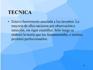 TECNICA
• Estuvo fuertemente asociada a los inventos. La
  mayoría de ellos nacieron por observación e
  intuición, sin rigor científico. Sólo luego se
  elaboró la teoría que los fundamentaba, e incluso,
  permitió perfeccionarlos.




                                                       11
 