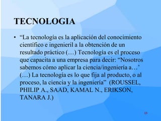 TECNOLOGIA
• “La tecnología es la aplicación del conocimiento
  científico e ingenieril a la obtención de un
  resultado práctico (…) Tecnología es el proceso
  que capacita a una empresa para decir: “Nosotros
  sabemos cómo aplicar la ciencia/ingeniería a…’
  (…) La tecnología es lo que fija al producto, o al
  proceso, la ciencia y la ingeniería” (ROUSSEL,
  PHILIP A., SAAD, KAMAL N., ERIKSON,
  TANARA J.)

                                                       13
 