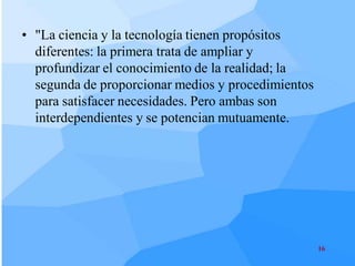 • "La ciencia y la tecnología tienen propósitos
  diferentes: la primera trata de ampliar y
  profundizar el conocimiento de la realidad; la
  segunda de proporcionar medios y procedimientos
  para satisfacer necesidades. Pero ambas son
  interdependientes y se potencian mutuamente.




                                                    16
 