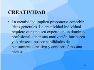 CREATIVIDAD
• La creatividad implica proponer o concebir
  ideas generales. La creatividad individual
  requiere que uno sea experto en un dominio
  profesional, tener una motivación intrínseca
  y extrínseca, poseer habilidades de
  pensamiento creativo y conocer cómo uno
  piensa.


                                             18
 