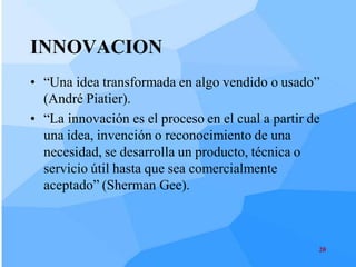 INNOVACION
• “Una idea transformada en algo vendido o usado”
  (André Piatier).
• “La innovación es el proceso en el cual a partir de
  una idea, invención o reconocimiento de una
  necesidad, se desarrolla un producto, técnica o
  servicio útil hasta que sea comercialmente
  aceptado” (Sherman Gee).



                                                    20
 