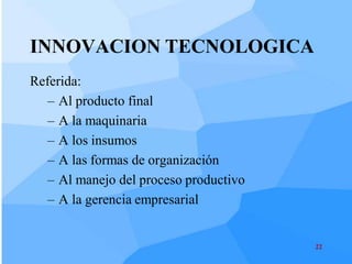 INNOVACION TECNOLOGICA
Referida:
   – Al producto final
   – A la maquinaria
   – A los insumos
   – A las formas de organización
   – Al manejo del proceso productivo
   – A la gerencia empresarial


                                        22
 