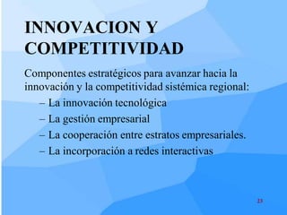 INNOVACION Y
COMPETITIVIDAD
Componentes estratégicos para avanzar hacia la
innovación y la competitividad sistémica regional:
   – La innovación tecnológica
   – La gestión empresarial
   – La cooperación entre estratos empresariales.
   – La incorporación a redes interactivas



                                                     23
 