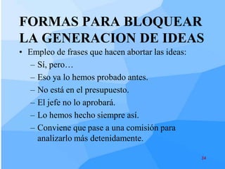 FORMAS PARA BLOQUEAR
LA GENERACION DE IDEAS
• Empleo de frases que hacen abortar las ideas:
   – Sí, pero…
   – Eso ya lo hemos probado antes.
   – No está en el presupuesto.
   – El jefe no lo aprobará.
   – Lo hemos hecho siempre así.
   – Conviene que pase a una comisión para
     analizarlo más detenidamente.

                                                  24
 