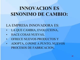 INNOVACION ES
    SINONIMO DE CAMBIO:

LA EMPRESA INNOVADORA ES:
•   LA QUE CAMBIA, EVOLUCIONA,
•   HACE COSAS NUEVAS,
•   OFRECE NUEVOS PRODUCTOS Y
•   ADOPTA, O PONE A PUNTO, NUEVOS
    PROCESOS DE FABRICACION.

                                     28
 