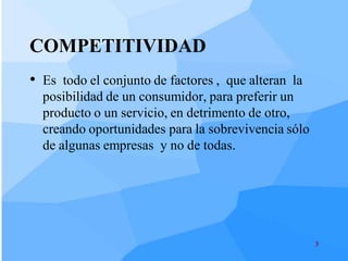 COMPETITIVIDAD
• Es todo el conjunto de factores , que alteran la
  posibilidad de un consumidor, para preferir un
  producto o un servicio, en detrimento de otro,
  creando oportunidades para la sobrevivencia sólo
  de algunas empresas y no de todas.




                                                     3
 