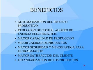 BENEFICIOS
• AUTOMATIZACION DEL PROCESO
  PRODUCTIVO.
• REDUCCION DE COSTOS, AHORRO DE
  ENERGIA ELECTRICA, H-H.
• MAYOR CAPACIDAD DE PRODUCCION
• MEJOR CALIDAD DE PRODUCTOS
• MAYOR SEGURIDAD Y MENOS FATIGA PARA
  EL TRABAJADOR
• MAYOR SATISFACCION DEL CLIENTE
• ESTANDARIZACION DE LOS PRODUCTOS
                                    38
 