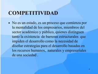 COMPETITIVIDAD
 No es un estado, es un proceso que comienza por
  la mentalidad de los empresarios, miembros del
  sector académico y público, quienes distinguen
  tanto la existencia de barreras estructurales que
  impiden el desarrollo como la necesidad de
  diseñar estrategias para el desarrollo basadas en
  los recursos humanos, naturales y empresariales
  de una sociedad .


                                                      4
 