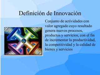 Definición de Innovación
          Conjunto de actividades con
          valor agregado cuyo resultado
          genera nuevos procesos,
          productos y servicios, con el fin
          de incrementar la productividad,
          la competitividad y la calidad de
          bienes y servicios
 