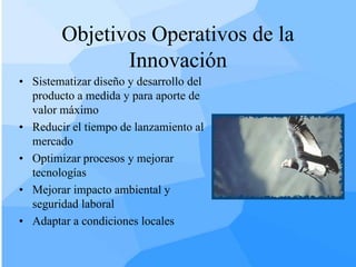 Objetivos Operativos de la
               Innovación
• Sistematizar diseño y desarrollo del
  producto a medida y para aporte de
  valor máximo
• Reducir el tiempo de lanzamiento al
  mercado
• Optimizar procesos y mejorar
  tecnologías
• Mejorar impacto ambiental y
  seguridad laboral
• Adaptar a condiciones locales
 