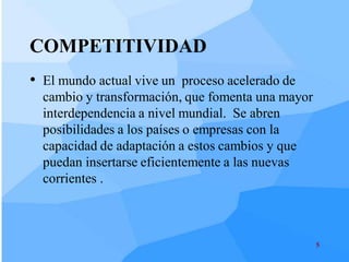 COMPETITIVIDAD
• El mundo actual vive un proceso acelerado de
  cambio y transformación, que fomenta una mayor
  interdependencia a nivel mundial. Se abren
  posibilidades a los países o empresas con la
  capacidad de adaptación a estos cambios y que
  puedan insertarse eficientemente a las nuevas
  corrientes .



                                                   5
 