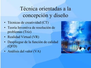 Técnica orientadas a la
           concepción y diseño
• Técnicas de creatividad (CT)
• Teoría Inventiva de resolución de
  problemas (Triz)
• Realidad Virtual (VR)
• Despliegue de la función de calidad
  (QFD)
• Análisis del valor (VA)
 