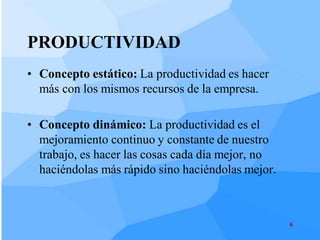PRODUCTIVIDAD
• Concepto estático: La productividad es hacer
  más con los mismos recursos de la empresa.

• Concepto dinámico: La productividad es el
  mejoramiento continuo y constante de nuestro
  trabajo, es hacer las cosas cada día mejor, no
  haciéndolas más rápido sino haciéndolas mejor.



                                                   6
 