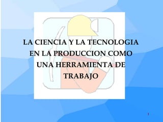 LA CIENCIA Y LA TECNOLOGIA
 EN LA PRODUCCION COMO
   UNA HERRAMIENTA DE
         TRABAJO




                             1
 