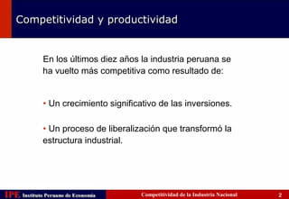 Competitividad y productividad


             En los últimos diez años la industria peruana se
             ha vuelto más competitiva como resultado de:


             • Un crecimiento significativo de las inversiones.

             • Un proceso de liberalización que transformó la
             estructura industrial.




IPE Instituto Peruano de Economía
    Instituto Peruano de Economía     Competitividad de la Industria Nacional   2
 